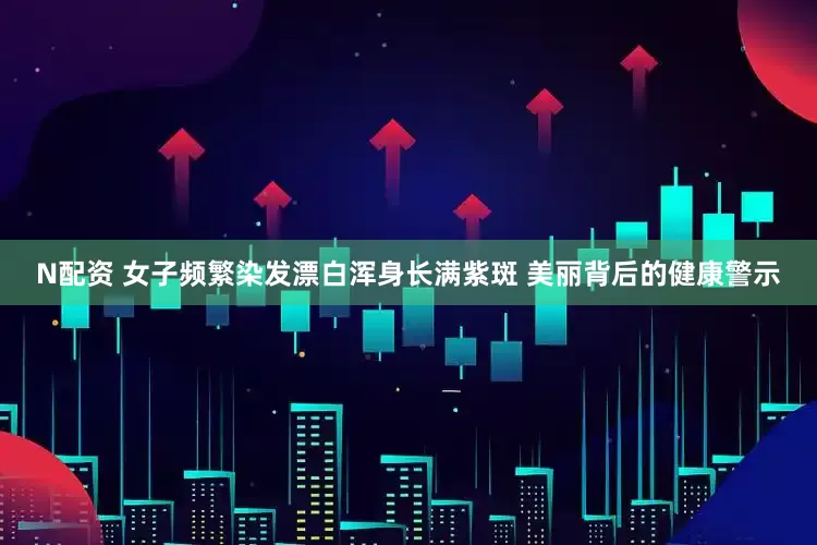 N配资 女子频繁染发漂白浑身长满紫斑 美丽背后的健康警示
