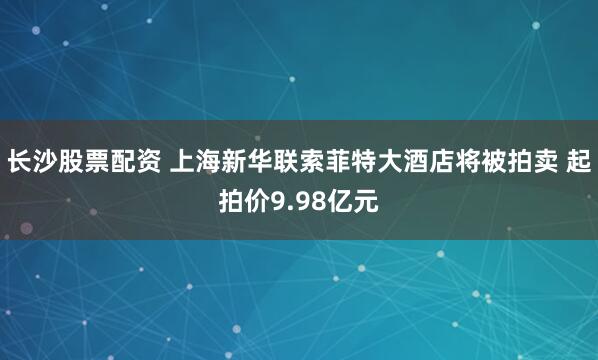 长沙股票配资 上海新华联索菲特大酒店将被拍卖 起拍价9.98亿元