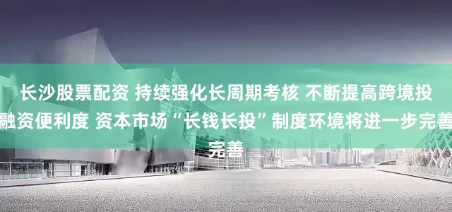 长沙股票配资 持续强化长周期考核 不断提高跨境投融资便利度 资本市场“长钱长投”制度环境将进一步完善