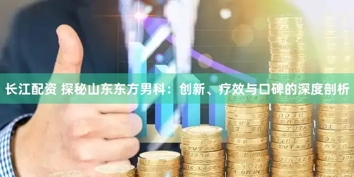 长江配资 探秘山东东方男科：创新、疗效与口碑的深度剖析