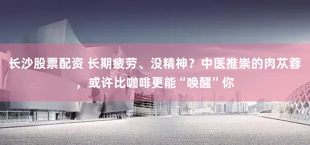 长沙股票配资 长期疲劳、没精神？中医推崇的肉苁蓉，或许比咖啡更能“唤醒”你