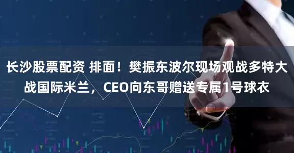 长沙股票配资 排面！樊振东波尔现场观战多特大战国际米兰，CEO向东哥赠送专属1号球衣